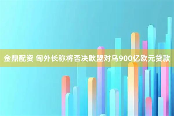 金鼎配资 匈外长称将否决欧盟对乌900亿欧元贷款