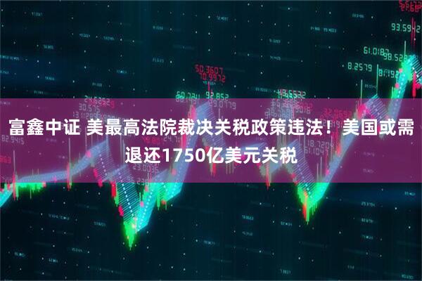 富鑫中证 美最高法院裁决关税政策违法！美国或需退还1750亿美元关税