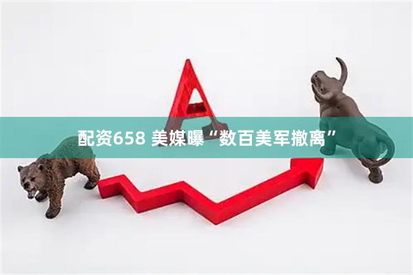 配资658 美媒曝“数百美军撤离”