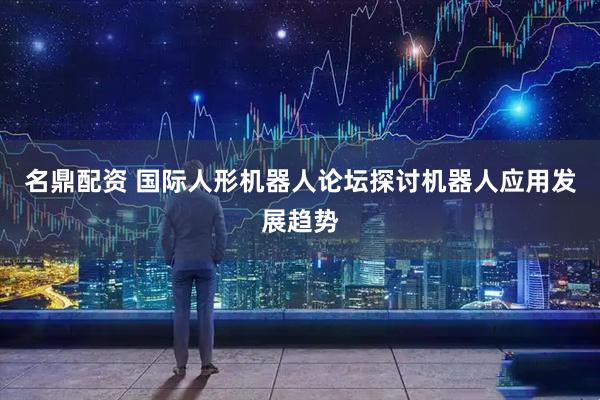 名鼎配资 国际人形机器人论坛探讨机器人应用发展趋势