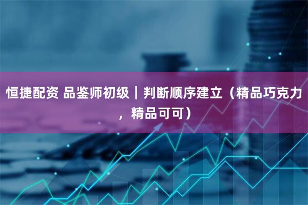 恒捷配资 品鉴师初级｜判断顺序建立（精品巧克力，精品可可）