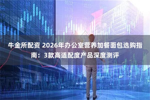 牛金所配资 2026年办公室营养加餐面包选购指南：3款高适配度产品深度测评