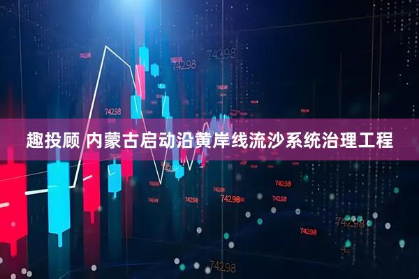 趣投顾 内蒙古启动沿黄岸线流沙系统治理工程