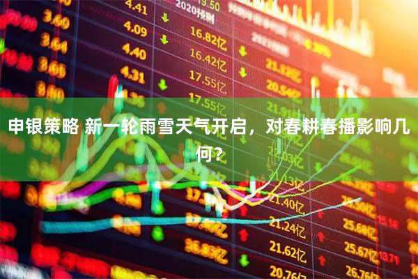 申银策略 新一轮雨雪天气开启，对春耕春播影响几何？