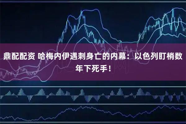 鼎配配资 哈梅内伊遇刺身亡的内幕：以色列盯梢数年下死手！