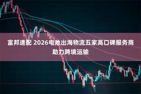 富邦速配 2026电池出海物流五家高口碑服务商助力跨境运输