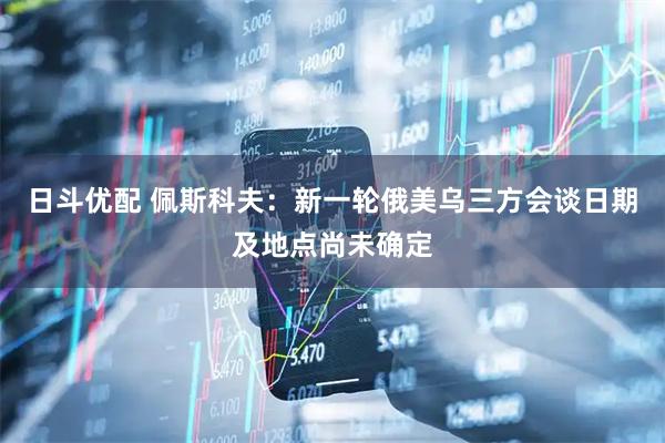 日斗优配 佩斯科夫：新一轮俄美乌三方会谈日期及地点尚未确定
