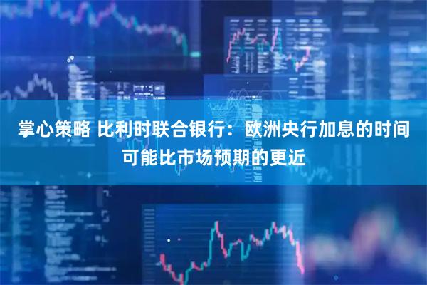 掌心策略 比利时联合银行：欧洲央行加息的时间可能比市场预期的更近