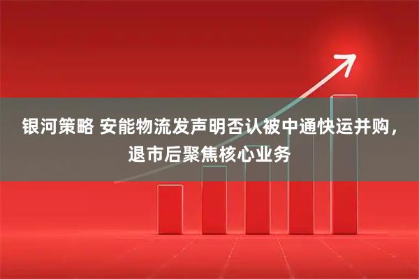 银河策略 安能物流发声明否认被中通快运并购，退市后聚焦核心业务