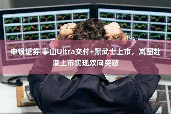 申银证券 泰山Ultra交付+黑武士上市，岚图赴港上市实现双向突破