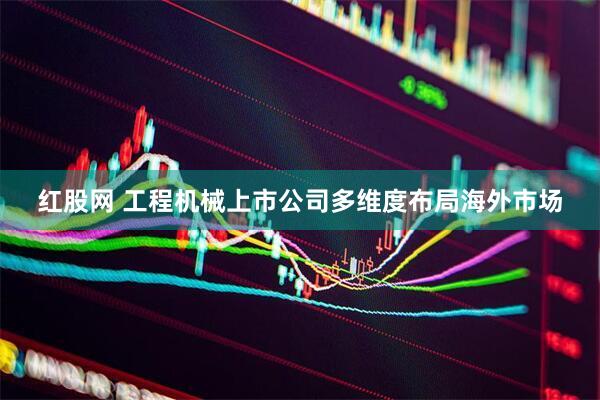 红股网 工程机械上市公司多维度布局海外市场