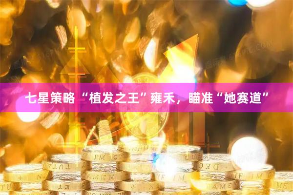 七星策略 “植发之王”雍禾，瞄准“她赛道”