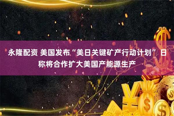永隆配资 美国发布“美日关键矿产行动计划” 日称将合作扩大美国产能源生产