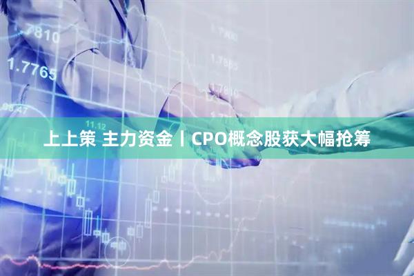上上策 主力资金丨CPO概念股获大幅抢筹