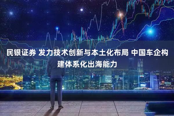 民银证券 发力技术创新与本土化布局 中国车企构建体系化出海能力