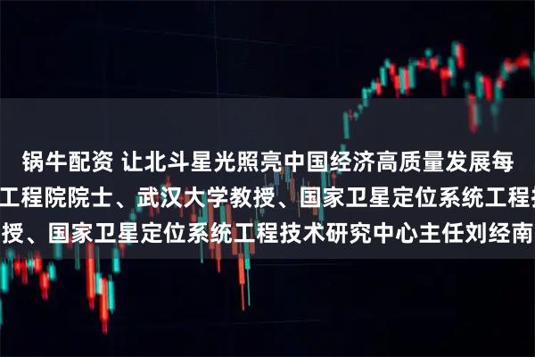 锅牛配资 让北斗星光照亮中国经济高质量发展每一条道路 ——专访中国工程院院士、武汉大学教授、国家卫星定位系统工程技术研究中心主任刘经南