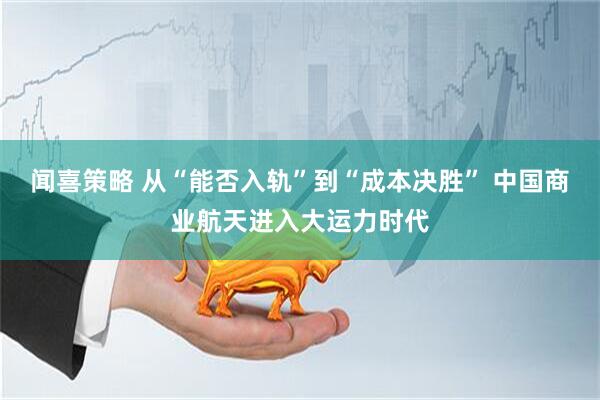 闻喜策略 从“能否入轨”到“成本决胜” 中国商业航天进入大运力时代