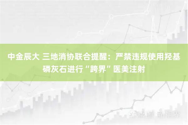 中金辰大 三地消协联合提醒：严禁违规使用羟基磷灰石进行“跨界”医美注射
