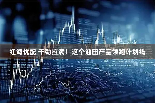 红海优配 干劲拉满！这个油田产量领跑计划线