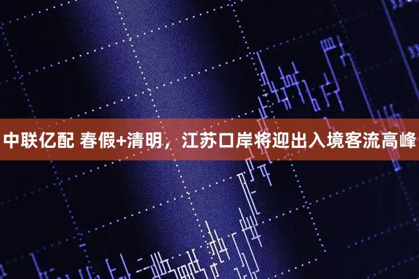 中联亿配 春假+清明，江苏口岸将迎出入境客流高峰