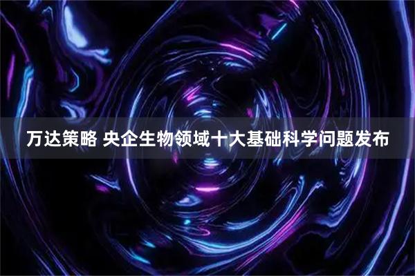 万达策略 央企生物领域十大基础科学问题发布