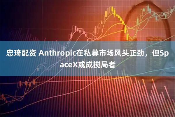 忠琦配资 Anthropic在私募市场风头正劲，但SpaceX或成搅局者