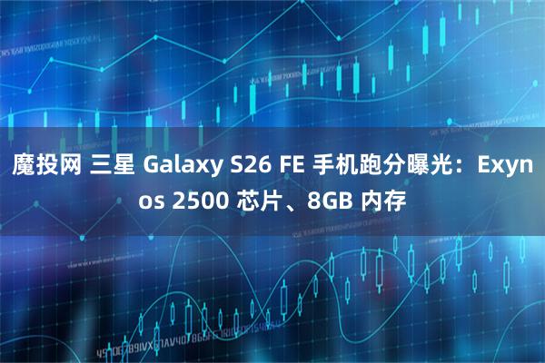 魔投网 三星 Galaxy S26 FE 手机跑分曝光：Exynos 2500 芯片、8GB 内存