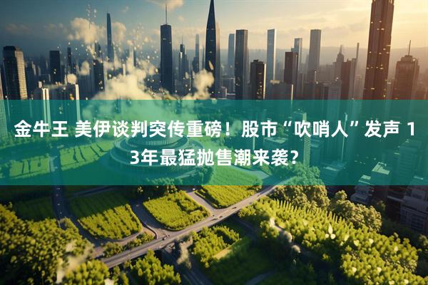 金牛王 美伊谈判突传重磅！股市“吹哨人”发声 13年最猛抛售潮来袭？
