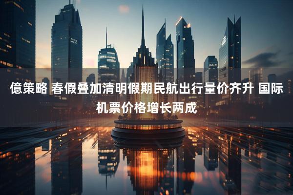 億策略 春假叠加清明假期民航出行量价齐升 国际机票价格增长两成