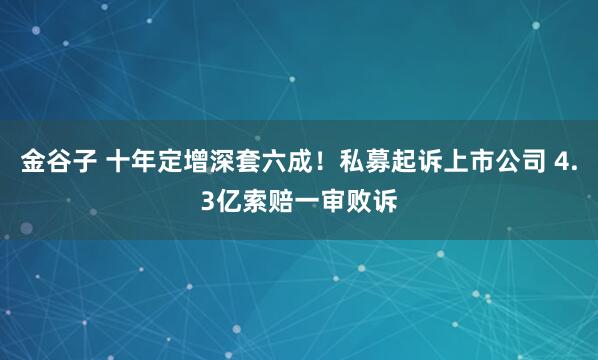 金谷子 十年定增深套六成！私募起诉上市公司 4.3亿索赔一审败诉