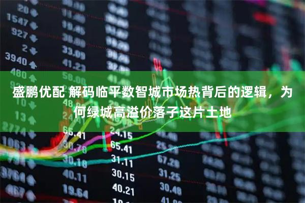 盛鹏优配 解码临平数智城市场热背后的逻辑，为何绿城高溢价落子这片土地