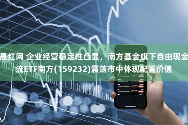 晟红网 企业经营稳定性凸显，南方基金旗下自由现金流ETF南方(159232)震荡市中体现配置价值