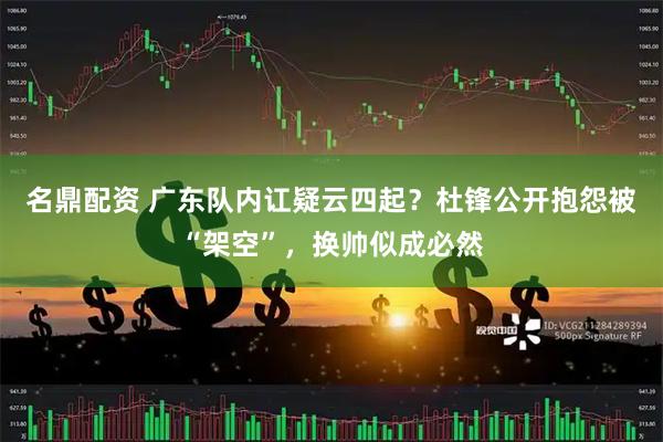 名鼎配资 广东队内讧疑云四起？杜锋公开抱怨被“架空”，换帅似成必然