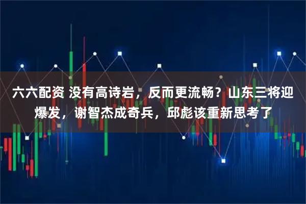 六六配资 没有高诗岩，反而更流畅？山东三将迎爆发，谢智杰成奇兵，邱彪该重新思考了