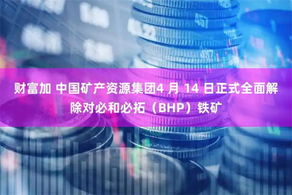 财富加 中国矿产资源集团4 月 14 日正式全面解除对必和必拓（BHP）铁矿