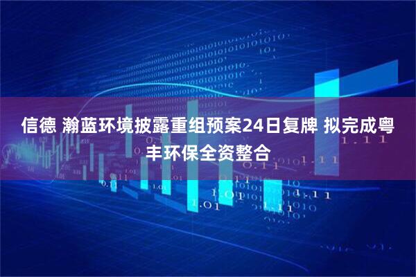 信德 瀚蓝环境披露重组预案24日复牌 拟完成粤丰环保全资整合