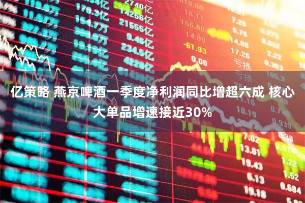 亿策略 燕京啤酒一季度净利润同比增超六成 核心大单品增速接近30%