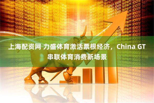 上海配资网 力盛体育激活票根经济，China GT串联体育消费新场景
