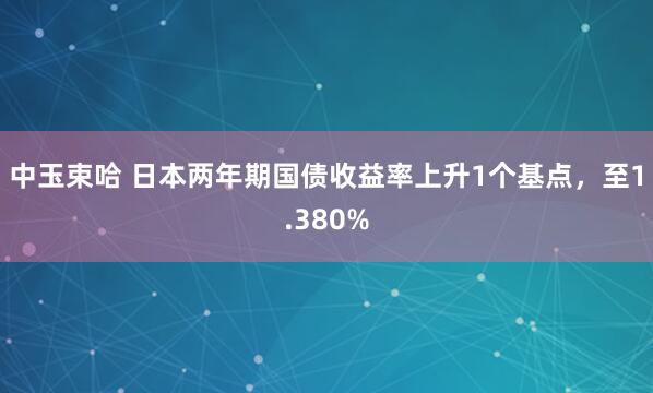 中玉束哈 日本两年期国债收益率上升1个基点，至1.380%