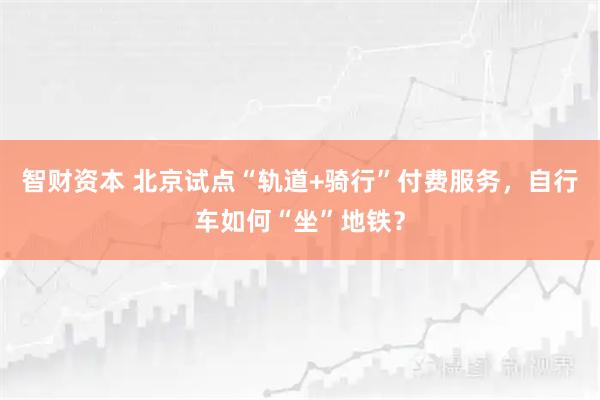 智财资本 北京试点“轨道+骑行”付费服务，自行车如何“坐”地铁？