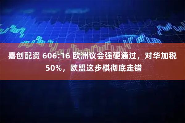 嘉创配资 606:16 欧洲议会强硬通过，对华加税 50%，欧盟这步棋彻底走错