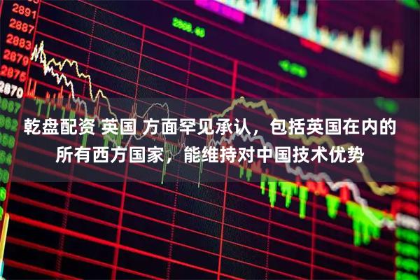 乾盘配资 英国 方面罕见承认，包括英国在内的所有西方国家，能维持对中国技术优势
