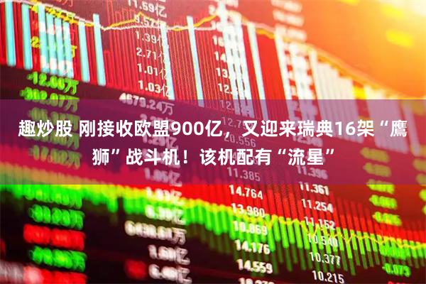 趣炒股 刚接收欧盟900亿，又迎来瑞典16架“鷹狮”战斗机！该机配有“流星”