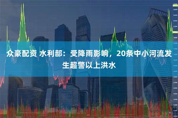 众豪配资 水利部：受降雨影响，20条中小河流发生超警以上洪水