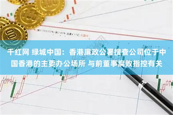 千红网 绿城中国：香港廉政公署搜查公司位于中国香港的主要办公场所 与前董事腐败指控有关