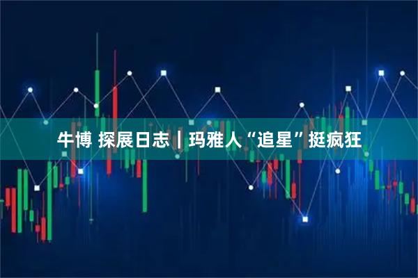 牛博 探展日志｜玛雅人“追星”挺疯狂