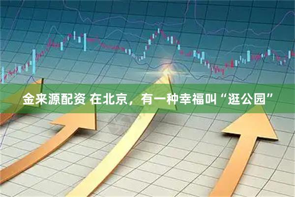 金来源配资 在北京，有一种幸福叫“逛公园”