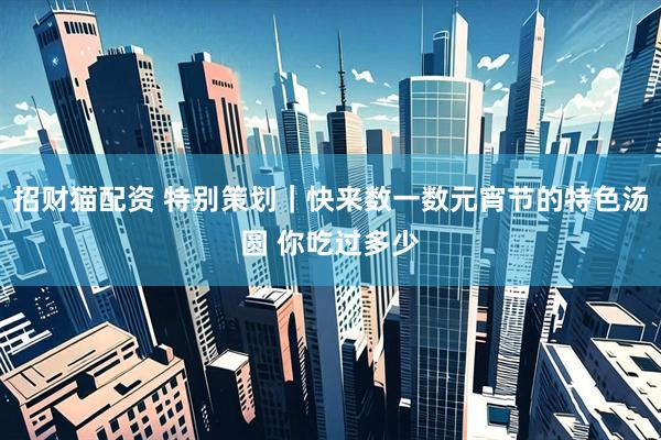 招财猫配资 特别策划｜快来数一数元宵节的特色汤圆 你吃过多少