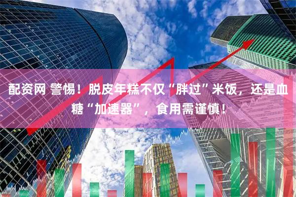 配资网 警惕！脱皮年糕不仅“胖过”米饭，还是血糖“加速器”，食用需谨慎！