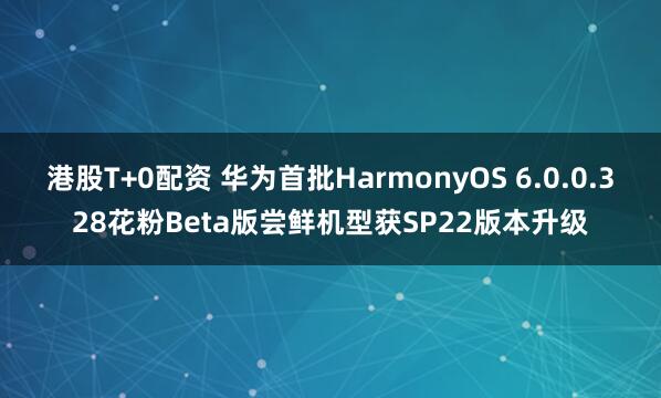 港股T+0配资 华为首批HarmonyOS 6.0.0.328花粉Beta版尝鲜机型获SP22版本升级